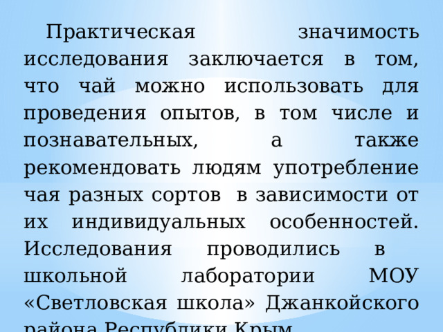 Практическая значимость исследования заключается в том, что чай можно использовать для проведения опытов, в том числе и познавательных, а также рекомендовать людям употребление чая разных сортов в зависимости от их индивидуальных особенностей. Исследования проводились в школьной лаборатории МОУ «Светловская школа» Джанкойского района Республики Крым. 