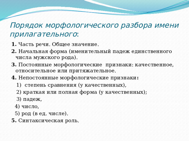 Порядок морфологического разбора имени прилагательного : 1.  Часть речи. Общее значение. 2.  Начальная форма (именительный падеж единственного числа мужского рода). 3.  Постоянные морфологические признаки: качественное, относительное или притяжательное. 4. Непостоянные морфологические признаки :   1) степень сравнения (у качественных),  2) краткая или полная форма (у качественных);  3) падеж,  4) число,  5) род (в ед. числе). 5.  Синтаксическая роль. 