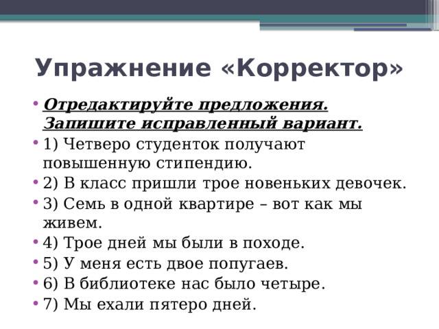 Упражнение «Корректор» Отредактируйте предложения. Запишите исправленный вариант. 1) Четверо студенток получают повышенную стипендию. 2) В класс пришли трое новеньких девочек. 3) Семь в одной квартире – вот как мы живем. 4) Трое дней мы были в походе. 5) У меня есть двое попугаев. 6) В библиотеке нас было четыре. 7) Мы ехали пятеро дней. 