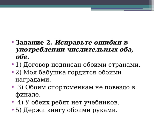 Задание 2.   Исправьте ошибки в употреблении числительных оба, обе. 1) Договор подписан обоими странами. 2) Моя бабушка гордится обоими наградами.  3) Обоим спортсменкам не повезло в финале.  4) У обеих ребят нет учебников. 5) Держи книгу обоими руками. 