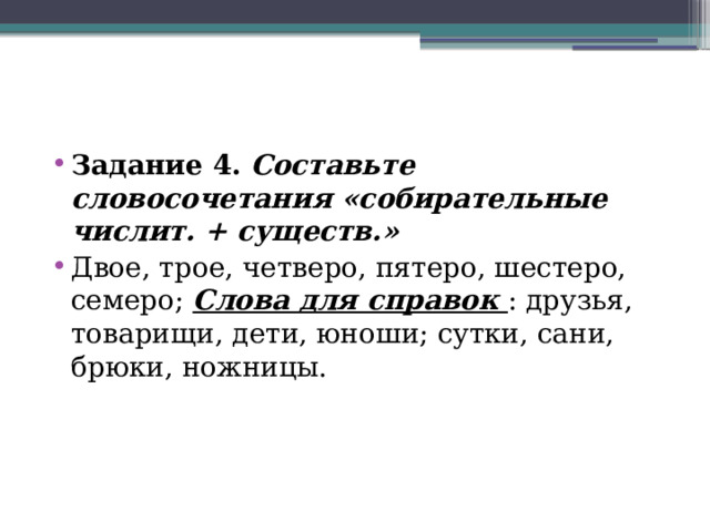 Задание 4.   Составьте словосочетания «собирательные числит. + существ.» Двое, трое, четверо, пятеро, шестеро, семеро; Слова для справок : друзья, товарищи, дети, юноши; сутки, сани, брюки, ножницы. 
