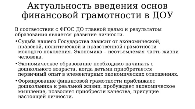 Актуальность введения основ финансовой грамотности в ДОУ В соответствии с ФГОС ДО главной целью и результатом образования является развитие личности. Судьба нашего Государства зависит от экономической, правовой, политической и нравственной грамотности молодого поколения. Экономика – неотъемлемая часть жизни человека. Экономическое образование необходимо начинать с дошкольного возраста, когда детьми приобретается первичный опыт в элементарных экономических отношениях. Формирование финансовой грамотности приближает дошкольника к реальной жизни, пробуждает экономическое мышление, позволяет приобрести качества, присущие настоящей личности. 
