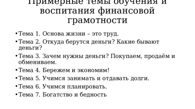 Примерные темы обучения и воспитания финансовой грамотности Тема 1. Основа жизни – это труд. Тема 2. Откуда берутся деньги? Какие бывают деньги? Тема 3. Зачем нужны деньги? Покупаем, продаём и обмениваем. Тема 4. Бережем и экономим! Тема 5. Учимся занимать и отдавать долги. Тема 6. Учимся планировать. Тема 7. Богатство и бедность 