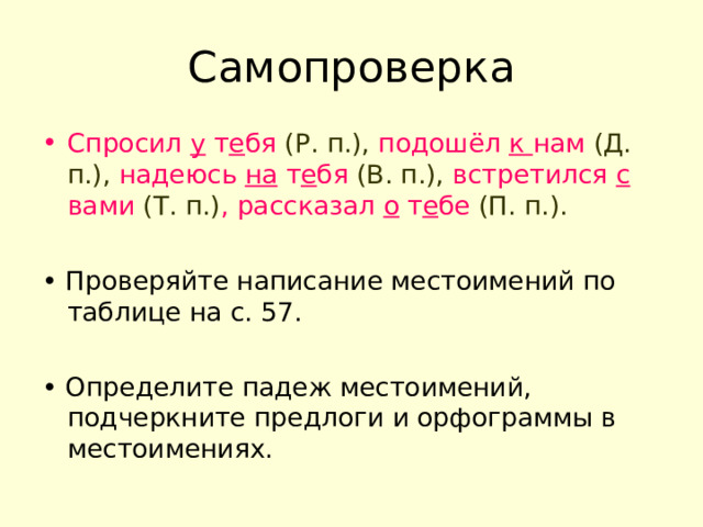 Самопроверка Спросил у т е бя (Р. п.), подошёл к нам (Д. п.), надеюсь на т е бя (В. п.), встретился с вами (Т. п.) , рассказал о т е бе (П. п.). • Проверяйте написание местоимений по таблице на с. 57. • Определите падеж местоимений, подчеркните предлоги и орфограммы в местоимениях. 