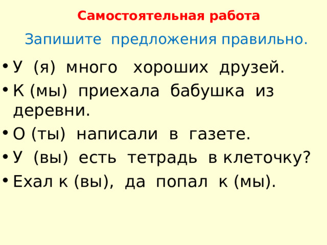 Самостоятельная работа Запишите предложения правильно. У (я) много хороших друзей. К (мы) приехала бабушка из деревни. О (ты) написали в газете. У (вы) есть тетрадь в клеточку ? Ехал к (вы), да попал к (мы). 