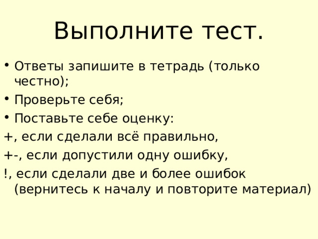 Выполните тест. Ответы запишите в тетрадь (только честно); Проверьте себя; Поставьте себе оценку: +, если сделали всё правильно, +-, если допустили одну ошибку, !, если сделали две и более ошибок (вернитесь к началу и повторите материал) 