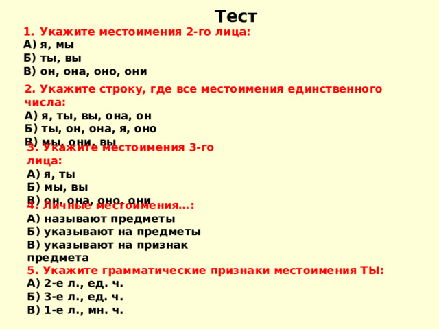 Тест Укажите местоимения 2-го лица : А) я, мы Б) ты, вы В) он, она, оно, они 2. Укажите строку, где все местоимения единственного числа : А) я, ты, вы, она, он Б) ты, он, она, я, оно В) мы, они, вы 3. Укажите местоимения 3-го лица : А) я, ты Б) мы, вы В) он, она, оно, они 4. Личные местоимения… : А) называют предметы Б) указывают на предметы В) указывают на признак предмета 5. Укажите грамматические признаки местоимения ТЫ : А) 2-е л., ед. ч. Б) 3-е л., ед. ч. В) 1-е л., мн. ч. 