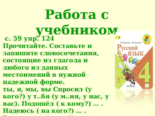 Работа с учебником  с. 59 упр. 124 Прочитайте. Составьте и запишите словосочетания, состоящие из глагола и любого из данных местоимений в нужной падежной форме. ты, я, мы, вы Спросил (у кого?) у т..бя (у м..ня, у нас, у вас). Подошёл ( к кому?) … . Надеюсь ( на кого?) … . Встретился (с кем?) … . Рассказал (о ком?) … .  