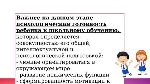 Важнее на данном этапе психологическая готовность ребенка к школьному обучению,   которая определяется совокупностью его общей, интеллектуальной и психологической подготовкой: - умение ориентироваться в окружающем мире  - развитие психических функций  - сформированность мотивации к обучению . 