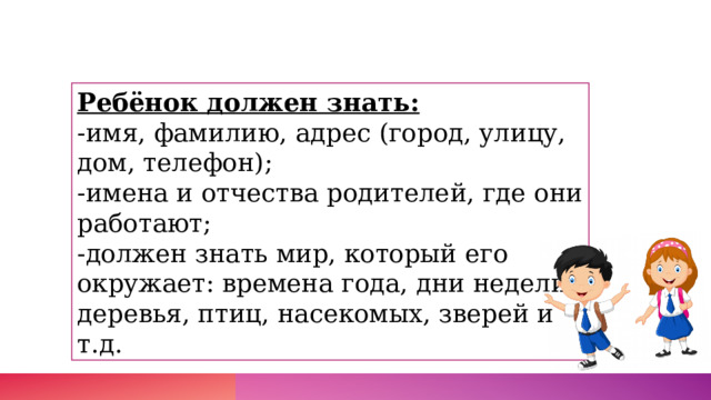 Ребёнок должен знать:  -имя, фамилию, адрес (город, улицу, дом, телефон);  -имена и отчества родителей, где они работают;  -должен знать мир, который его окружает: времена года, дни недели, деревья, птиц, насекомых, зверей и т.д.  