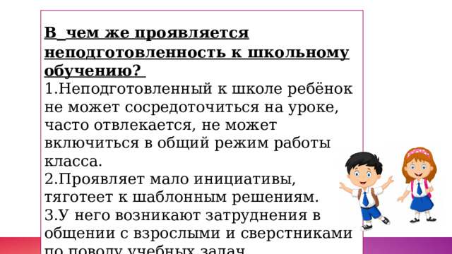 В  чем же проявляется неподготовленность к школьному обучению?    1.Неподготовленный к школе ребёнок не может сосредоточиться на уроке, часто отвлекается, не может включиться в общий режим работы класса.   2.Проявляет мало инициативы, тяготеет к шаблонным решениям.  3.У него возникают затруднения в общении с взрослыми и сверстниками по поводу учебных задач.  