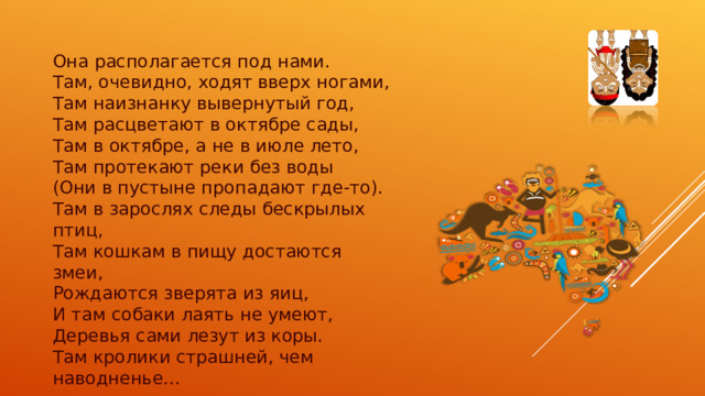 Она располагается под нами.  Там, очевидно, ходят вверх ногами,  Там наизнанку вывернутый год,  Там расцветают в октябре сады,  Там в октябре, а не в июле лето,  Там протекают реки без воды  (Они в пустыне пропадают где-то).  Там в зарослях следы бескрылых птиц,  Там кошкам в пищу достаются змеи,  Рождаются зверята из яиц,  И там собаки лаять не умеют,  Деревья сами лезут из коры.  Там кролики страшней, чем наводненье... 
