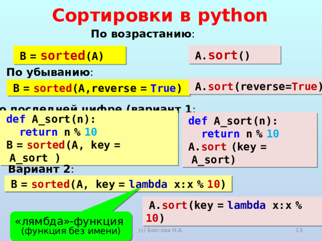 Сортировки в python По возрастанию : A. sort () B  =  sorted (A) По убыванию : A. sort (reverse= True ) B  =  sorted (A,reverse  =  True ) По последней цифре (вариант 1 : def A_sort(n):  return n  %  10 B  =  sorted (A, key  =  A_sort ) def A_sort(n):  return n  %  10 A. sort  (key  =  A_sort) Вариант 2 : B  =  sorted (A, key  =  lambda x:x  %  10 ) A. sort ( key  =  lambda x:x  %  10 ) «лямбда»-функция (функция без имени)  2020 (с) Болгова Н.А. 