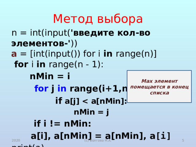 Метод выбора n = int(input( 'введите кол-во элементов-' ))  a = [int(input()) for i in range(n)]  for i in range(n - 1):  nMin  = i  for j in range(i+1,n):  if a[j]   nMin = j  if i != nMin:   a[i], a[nMin] = a[nMin], a [i] print(a) Max элемент помещается в конец списка 2020 (с) Болгова Н.А.  