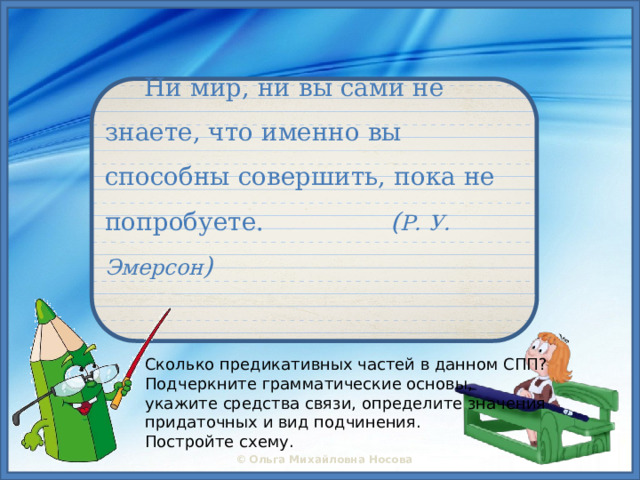    Ни мир, ни вы сами не знаете, что именно вы способны совершить, пока не попробуете. ( Р. У. Эмерсон ) Сколько предикативных частей в данном СПП?  Подчеркните грамматические основы,  укажите средства связи, определите значения  придаточных и вид подчинения.  Постройте схему. 