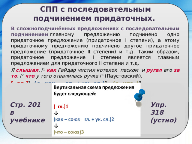 СПП с последовательным подчинением придаточных. В сложноподчинённых предложениях с последовательным подчинением  главному предложению подчинено одно придаточное предложение (придаточное I степени), а этому придаточному предложению подчинено другое придаточное предложение (придаточное II степени) и т.д. Таким образом, придаточное предложение I степени является главным предложением для придаточного II степени и т.д. Я  слышал ,  / 1   как  Гайдар чистил котелок песком и  ругал  его  за то ,  / 2   что  у того отвалилась ручка  / 3  (Паустовский). [  гл.] 1 , (с. как  … гл. + ук. сл.) 2  , (с. что   ) 3 . Сложноподчинённое предложение состоит из трёх простых; первое предложение главное, второе и третье – придаточные. Придаточное I степени (второе простое предложение) относится к первому (главному) предложению, а именно – к сказуемому  слышал , выраженному глаголом; придаточное II степени (третье простое предложение) относится к придаточному I степени (второе простое предложение), а именно – к сказуемому  ругал , выраженному глаголом. Стр. 201  в учебнике Упр. 318 (устно) 