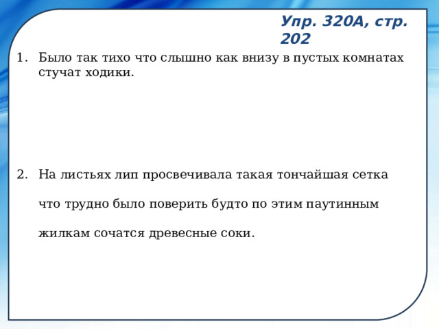 Упр. 320А, стр. 202 Было так тихо что слышно как внизу в пустых комнатах стучат ходики. На листьях лип просвечивала такая тончайшая сетка что трудно было поверить будто по этим паутинным жилкам сочатся древесные соки. 