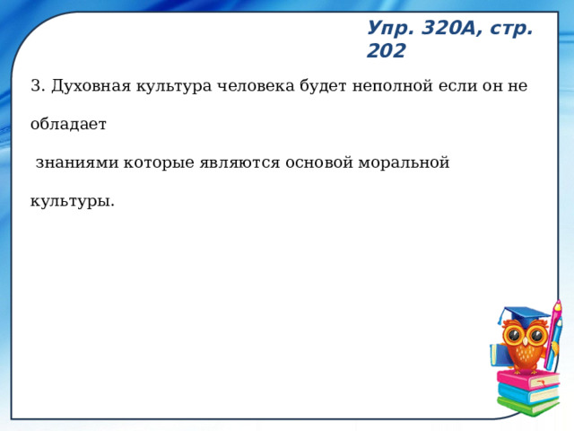 Упр. 320А, стр. 202 3. Духовная культура человека будет неполной если он не обладает  знаниями которые являются основой моральной культуры. 