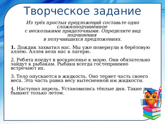  Творческое задание Из трёх простых предложений составьте одно сложноподчинённое  с несколькими придаточными. Определите вид подчинения  в получившихся предложениях.  1. Дождик захватил нас. Мы уже повернули в берёзовую аллею. Аллея вела нас к лагерю.  2. Ребята поедут в воскресенье к морю. Они обязательно зайдут к рыбакам. Рыбаки всегда гостеприимно встречают их.  3. Тело опускается в жидкость. Оно теряет часть своего веса. Эта часть равна весу вытесненной им жидкости.  4. Наступил апрель. Установились тёплые дни. Такие дни бывают только летом. 
