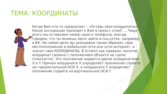 ТЕМА: КООРДИНАТЫ Когда Вам кто-то предлагает – «Оставь свои координаты». Какие ассоциации приходят к Вам в связи с этим? ….Чаще всего мы оставляем номер своего телефона, иногда говорим, что ты можешь меня найти в соц.сетях, например в ВК. На самом деле мы указываем таким образом, свое местоположение в мобильной сети или сети интернет, а значит свои КООРДИНАТЫ. В Scratch как правило, понятие координат связано с положением объекта на сцене (плоскости). Это положение задается двумя координатами X и Y. Причем координата X определяет положение спрайта на горизонтальной ОСИ X, а координата Y определяет положение спрайта на вертикальной ОСИ Y. 