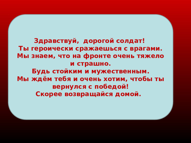 Здравствуй, дорогой солдат! Ты героически сражаешься с врагами. Мы знаем, что на фронте очень тяжело и страшно. Будь стойким и мужественным. Мы ждём тебя и очень хотим, чтобы ты вернулся с победой! Скорее возвращайся домой. 