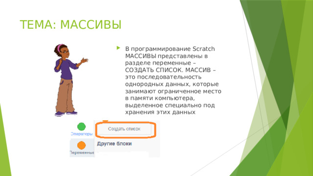 ТЕМА: МАССИВЫ В программирование Scratch МАССИВЫ представлены в разделе переменные – СОЗДАТЬ СПИСОК. МАССИВ – это последовательность однородных данных, которые занимают ограниченное место в памяти компьютера, выделенное специально под хранения этих данных 
