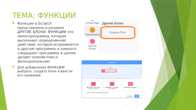 ТЕМА: ФУНКЦИИ Функции в Scratch представлены в разделе ДРУГИЕ БЛОКИ. ФУНКЦИИ это мини-программа, которая выполняет определенное действие, которое встраивается в другую программу и намного сокращает программу в целом, делает компактнее и функциональнее. Для добавления ФУНКЦИИ выбрать создать блок и ввести его название 