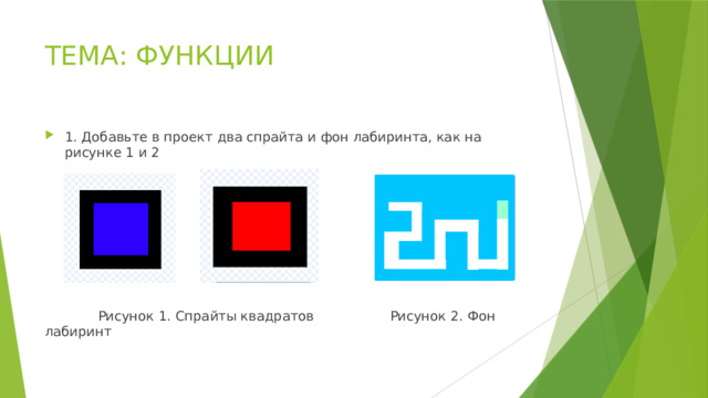 ТЕМА: ФУНКЦИИ 1. Добавьте в проект два спрайта и фон лабиринта, как на рисунке 1 и 2   Рисунок 1. Спрайты квадратов    Рисунок 2. Фон лабиринт 