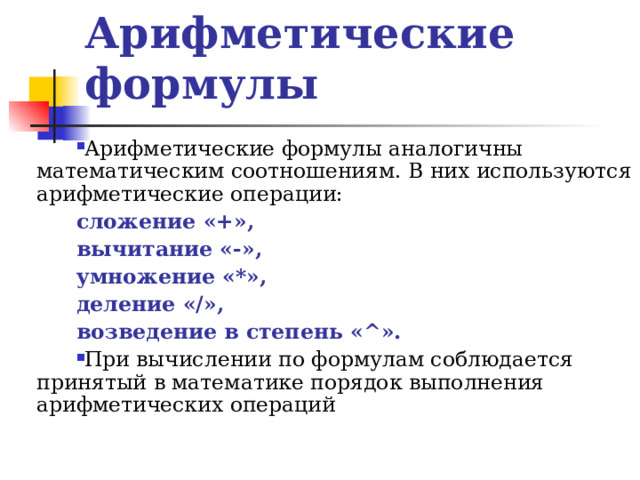 Арифметические формулы Арифметические формулы аналогичны математическим соотношениям. В них используются арифметические операции: сложение «+», вычитание «-», умножение «*», деление « / », возведение в степень « ^ ». При вычислении по формулам соблюдается принятый в математике порядок выполнения арифметических операций 