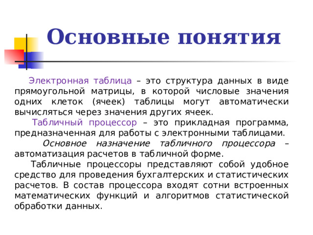 Основные понятия  Электронная таблица – это структура данных в виде прямоугольной матрицы, в которой числовые значения одних клеток (ячеек) таблицы могут автоматически вычисляться через значения других ячеек.  Табличный процессор – это прикладная программа, предназначенная для работы с электронными таблицами.  Основное назначение табличного процессора – автоматизация расчетов в табличной форме.  Табличные процессоры представляют собой удобное средство для проведения бухгалтерских и статистических расчетов. В состав процессора входят сотни встроенных математических функций и алгоритмов статистической обработки данных. 
