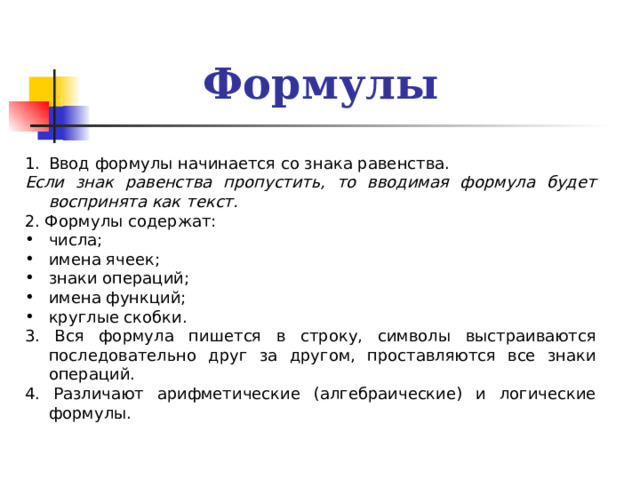 Формулы Ввод формулы начинается со знака равенства. Если знак равенства пропустить, то вводимая формула будет воспринята как текст. 2. Формулы содержат: числа; имена ячеек; знаки операций; имена функций; круглые скобки. 3. Вся формула пишется в строку, символы выстраиваются последовательно друг за другом, проставляются все знаки операций. 4. Различают арифметические (алгебраические) и логические формулы. 