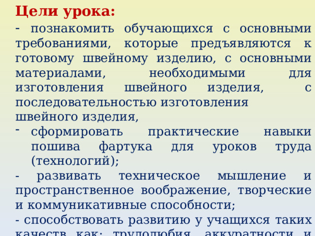 Цели урока: - познакомить обучающихся с основными требованиями, которые предъявляются к готовому швейному изделию, с основными материалами, необходимыми для изготовления швейного изделия, с последовательностью изготовления швейного изделия, сформировать практические навыки пошива фартука для уроков труда (технологий); - развивать техническое мышление и пространственное воображение, творческие и коммуникативные способности; - способствовать развитию у учащихся таких качеств как: трудолюбия, аккуратности и бережливости. 