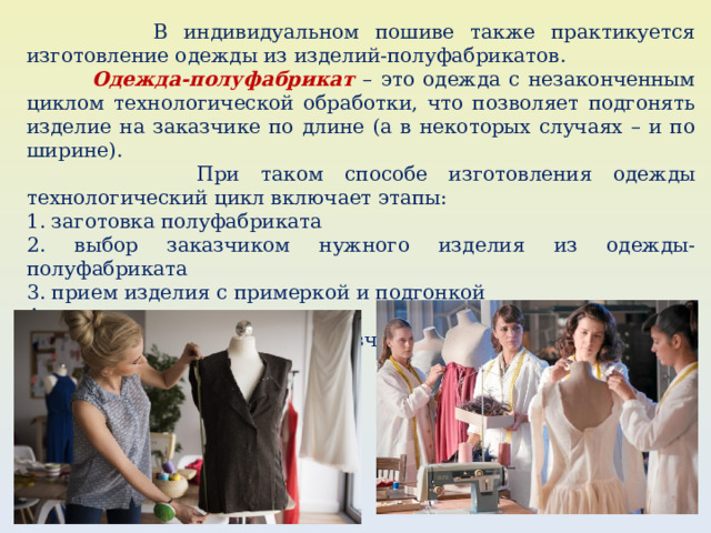  В индивидуальном пошиве также практикуется изготовление одежды из изделий-полуфабрикатов.  Одежда-полуфабрикат – это одежда с незаконченным циклом технологической обработки, что позволяет подгонять изделие на заказчике по длине (а в некоторых случаях – и по ширине).  При таком способе изготовления одежды технологический цикл включает этапы: 1. заготовка полуфабриката 2. выбор заказчиком нужного изделия из одежды-полуфабриката 3. прием изделия с примеркой и подгонкой 4. пошив изделия 5. сдача готового изделия заказчику. 