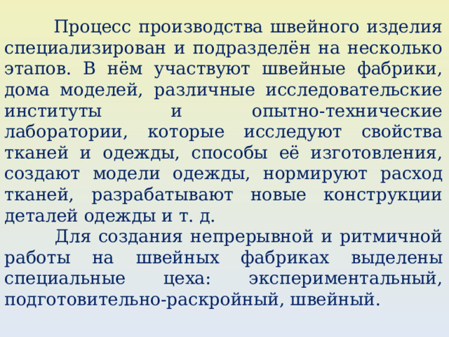  Процесс производства швейного изделия специализирован и подразделён на несколько этапов. В нём участвуют швейные фабрики, дома моделей, различные исследовательские институты и опытно-технические лаборатории, которые исследуют свойства тканей и одежды, способы её изготовления, создают модели одежды, нормируют расход тканей, разрабатывают новые конструкции деталей одежды и т. д.  Для создания непрерывной и ритмичной работы на швейных фабриках выделены специальные цеха: экспериментальный, подготовительно-раскройный, швейный. 