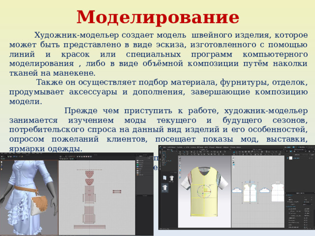  Моделирование  Художник-модельер создает модель швейного изделия, которое может быть представлено в виде эскиза, изготовленного с помощью линий и красок или специальных программ компьютерного моделирования , либо в виде объёмной композиции путём наколки тканей на манекене.  Также он осуществляет подбор материала, фурнитуры, отделок, продумывает аксессуары и дополнения, завершающие композицию модели.  Прежде чем приступить к работе, художник-модельер занимается изучением моды текущего и будущего сезонов, потребительского спроса на данный вид изделий и его особенностей, опросом пожеланий клиентов, посещает показы мод, выставки, ярмарки одежды.  После завершения работ по созданию модели эскиз вместе с образцами ткани и описанием изделия передаётся конструктору. 