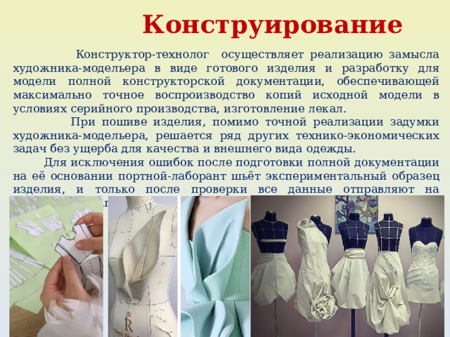  Конструирование  Конструктор-технолог осуществляет реализацию замысла художника-модельера в виде готового изделия и разработку для модели полной конструкторской документации, обеспечивающей максимально точное воспроизводство копий исходной модели в условиях серийного производства, изготовление лекал.  При пошиве изделия, помимо точной реализации задумки художника-модельера, решается ряд других технико-экономических задач без ущерба для качества и внешнего вида одежды.  Для исключения ошибок после подготовки полной документации на её основании портной-лаборант шьёт экспериментальный образец изделия, и только после проверки все данные отправляют на следующий этап. 