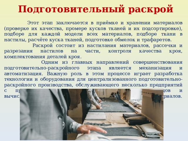  Подготовительный раскрой  Этот этап заключается в приёмке и хранении материалов (проверке их качества, промере кусков тканей и их подсортировке), подборе для каждой модели всех материалов, подборе ткани в настилы, расчёте куска тканей, подготовке обмелок и трафаретов.  Раскрой состоит из настилания материалов, рассечки и разрезания настилов на части, контроля качества кроя, комплектования деталей кроя.  Одним из главных направлений совершенствования подготовительно-раскройного этапа является механизация и автоматизация. Важную роль в этом процессе играет разработка технологии и оборудования для централизованного подготовительно-раскройного производства, обслуживающего несколько предприятий с применением современных математических методов и вычислительной техники для расчётов при нормировании материалов. 