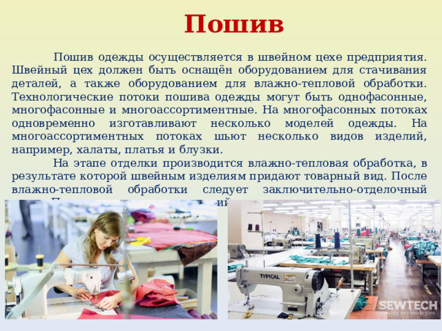  Пошив  Пошив одежды осуществляется в швейном цехе предприятия. Швейный цех должен быть оснащён оборудованием для стачивания деталей, а также оборудованием для влажно-тепловой обработки. Технологические потоки пошива одежды могут быть однофасонные, многофасонные и многоассортиментные. На многофасонных потоках одновременно изготавливают несколько моделей одежды. На многоассортиментных потоках шьют несколько видов изделий, например, халаты, платья и блузки.  На этапе отделки производится влажно-тепловая обработка, в результате которой швейным изделиям придают товарный вид. После влажно-тепловой обработки следует заключительно-отделочный этап. После отделочных операций изделия поступают на склад готовой продукции. 