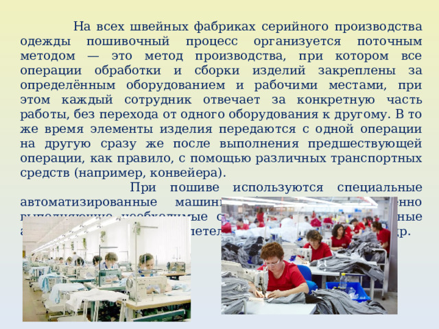  На всех швейных фабриках серийного производства одежды пошивочный процесс организуется поточным методом — это метод производства, при котором все операции обработки и сборки изделий закреплены за определённым оборудованием и рабочими местами, при этом каждый сотрудник отвечает за конкретную часть работы, без перехода от одного оборудования к другому. В то же время элементы изделия передаются с одной операции на другую сразу же после выполнения предшествующей операции, как правило, с помощью различных транспортных средств (например, конвейера).  При пошиве используются специальные автоматизированные машины, быстро и качественно выполняющие необходимые операции, например швейные автоматы: для обработки петель, пришивания пуговиц и др. 