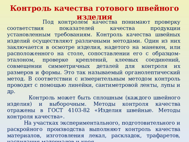 Контроль качества готового швейного изделия  Под контролем качества понимают проверку соответствия показателей качества продукции установленным требованиям. Контроль качества швейных изделий осуществляют различными методами. Один из них заключается в осмотре изделия, надетого на манекен, или расположенного на столе, сопоставлении его с образцом-эталоном, проверке креплений, клеевых соединений, совмещении симметричных деталей для контроля их размеров и формы. Это так называемый органолептический метод. В соответствии с измерительным методом контроль проводят с помощью линейки, сантиметровой ленты, лупы и др.  Контроль может быть сплошным (каждого швейного изделия) и выборочным. Методы контроля качества отражены в ГОСТ 4103-82 «Изделия швейные. Методы контроля качества».  На участках экспериментального, подготовительного и раскройного производства выполняют контроль качества материалов, изготовления лекал, раскладок, трафаретов, настилания материалов и кроя. 