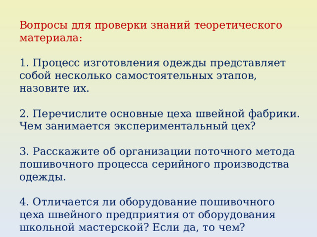 Вопросы для проверки знаний теоретического материала: 1. Процесс изготовления одежды представляет собой несколько самостоятельных этапов, назовите их. 2. Перечислите основные цеха швейной фабрики. Чем занимается экспериментальный цех? 3. Расскажите об организации поточного метода пошивочного процесса серийного производства одежды. 4. Отличается ли оборудование пошивочного цеха швейного предприятия от оборудования школьной мастерской? Если да, то чем? 