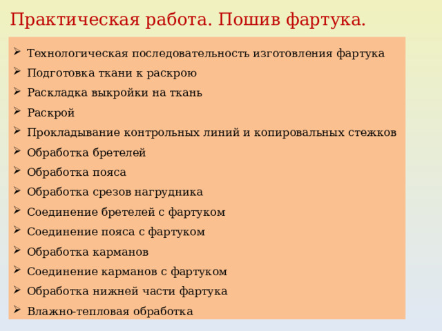 Практическая работа. Пошив фартука. Технологическая последовательность изготовления фартука Подготовка ткани к раскрою Раскладка выкройки на ткань Раскрой Прокладывание контрольных линий и копировальных стежков Обработка бретелей Обработка пояса Обработка срезов нагрудника Соединение бретелей с фартуком Соединение пояса с фартуком Обработка карманов Соединение карманов с фартуком Обработка нижней части фартука Влажно-тепловая обработка 