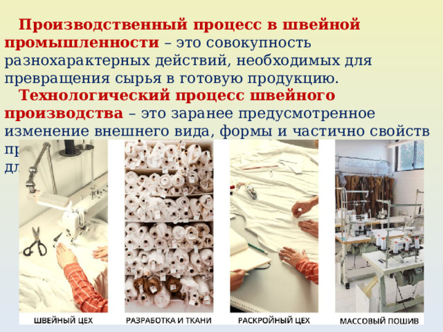  Производственный процесс в швейной промышленности – это совокупность разнохарактерных действий, необходимых для превращения сырья в готовую продукцию.  Технологический процесс швейного производства – это заранее предусмотренное изменение внешнего вида, формы и частично свойств предметов труда (деталей, узлов и частей одежды) для получения готового изделия. 