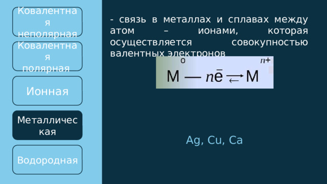 Ковалентная неполярная - связь в металлах и сплавах между атом – ионами, которая осуществляется совокупностью валентных электронов Ковалентная полярная  Ионная Металлическая Ag, Cu, Ca Водородная 