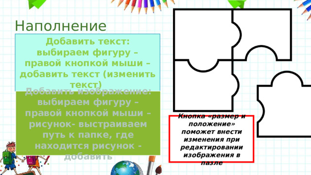 Наполнение Добавить текст: выбираем фигуру – правой кнопкой мыши – добавить текст (изменить текст) Добавить изображение: выбираем фигуру – правой кнопкой мыши – рисунок- выстраиваем путь к папке, где находится рисунок - добавить Кнопка «размер и положение» поможет внести изменения при редактировании изображения в пазле 