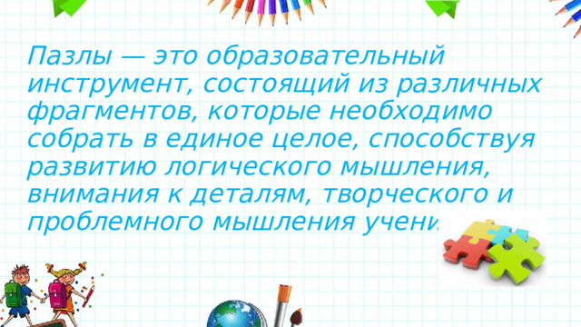 Пазлы — это образовательный инструмент, состоящий из различных фрагментов, которые необходимо собрать в единое целое, способствуя развитию логического мышления, внимания к деталям, творческого и проблемного мышления учеников. 
