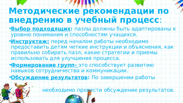 Методические рекомендации по внедрению в учебный процесс : Выбор подходящих : пазлы должны быть адаптированы к уровню понимания и способностям учащихся. Инструктаж:  перед началом работы необходимо предоставить детям четкие инструкции и объяснения, как правильно собирать пазл, какие стратегии и приемы использовать для улучшения процесса. Формирование групп- это способствует развитию навыков сотрудничества и коммуникации. Обсуждение результатов : По завершении работы  необходимо провести обсуждение результатов. 
