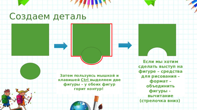 Создаем деталь Затем пользуясь мышкой и клавишей Ctrl выделяем две фигуры – у обоих фигур горит контур! Если мы хотим сделать выступ на фигуре – средства для рисования – формат – объединить фигуры - вычитание (стрелочка вниз) 