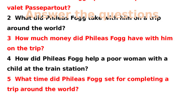 Аnswer the questions 1 What was Phileas Fogg's plan that surprised his valet Passepartout?  2 What did Phileas Fogg take with him on a trip around the world?  3 How much money did Phileas Fogg have with him on the trip?  4 How did Phileas Fogg help a poor woman with a child at the train station?  5 What time did Phileas Fogg set for completing a trip around the world?   