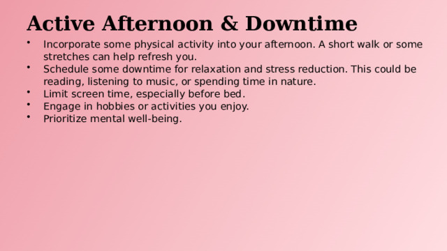 Active Afternoon & Downtime Incorporate some physical activity into your afternoon. A short walk or some stretches can help refresh you. Schedule some downtime for relaxation and stress reduction. This could be reading, listening to music, or spending time in nature. Limit screen time, especially before bed. Engage in hobbies or activities you enjoy. Prioritize mental well-being.  
